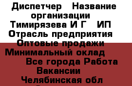 Диспетчер › Название организации ­ Тимирязева И.Г., ИП › Отрасль предприятия ­ Оптовые продажи › Минимальный оклад ­ 20 000 - Все города Работа » Вакансии   . Челябинская обл.,Снежинск г.